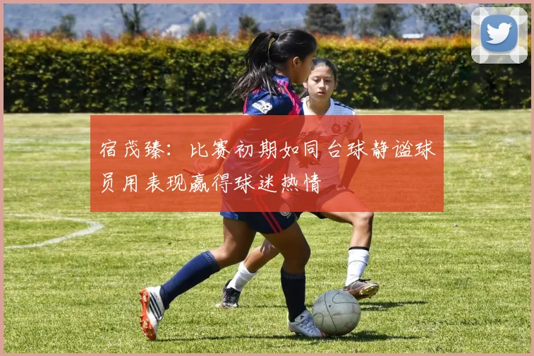 宿茂臻：比赛初期如同台球静谧球员用表现赢得球迷热情