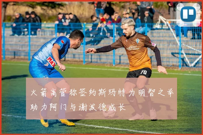 火箭高管称签约斯玛特为明智之举助力阿门与谢泼德成长