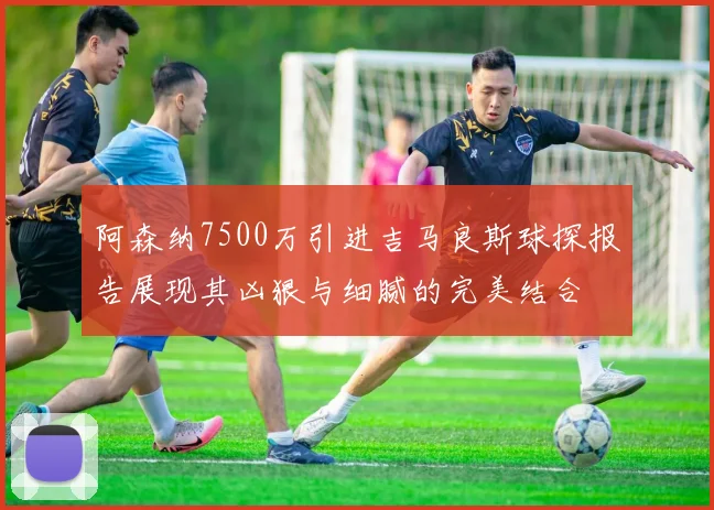 阿森纳7500万引进吉马良斯球探报告展现其凶狠与细腻的完美结合