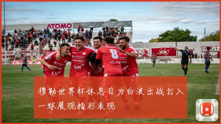 穆勒世界杯休息日为白浪出战打入一球展现精彩表现