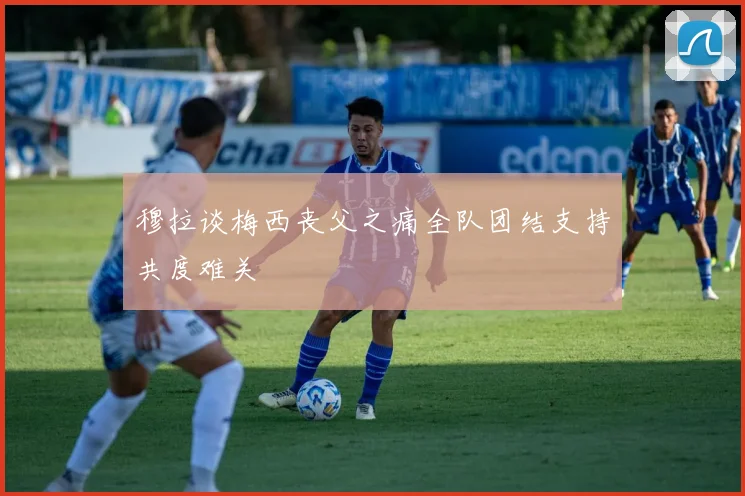 穆拉谈梅西丧父之痛全队团结支持共度难关