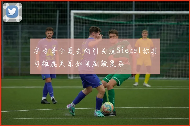 字母哥今夏去向引关注Siegel称其与雄鹿关系如闹剧般复杂
